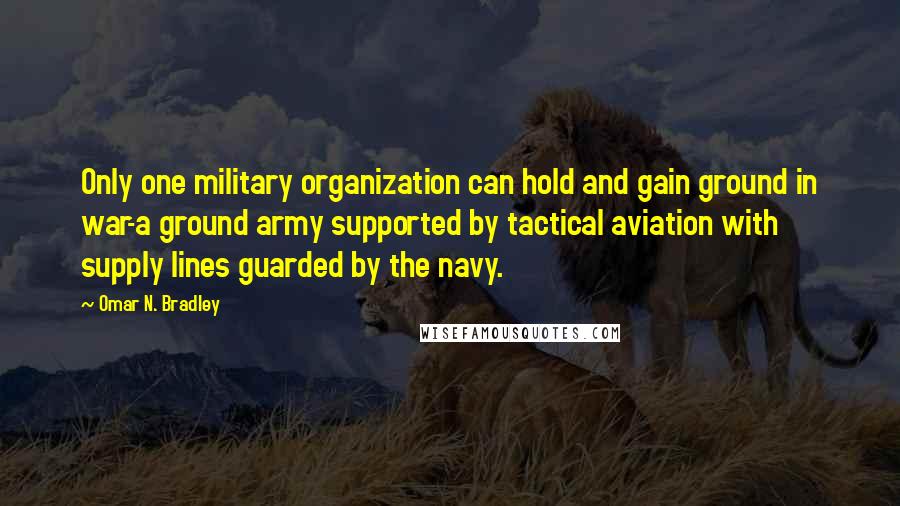 Omar N. Bradley Quotes: Only one military organization can hold and gain ground in war-a ground army supported by tactical aviation with supply lines guarded by the navy.