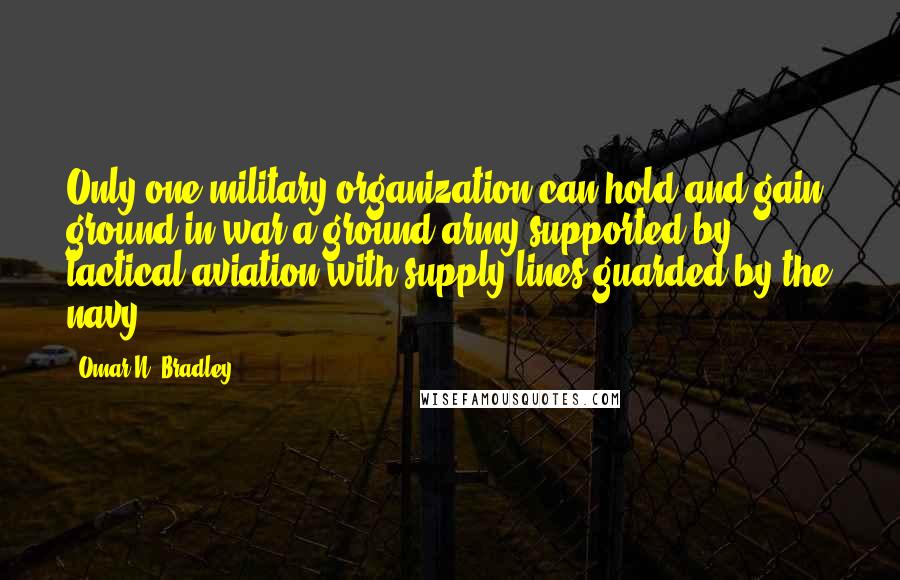 Omar N. Bradley Quotes: Only one military organization can hold and gain ground in war-a ground army supported by tactical aviation with supply lines guarded by the navy.