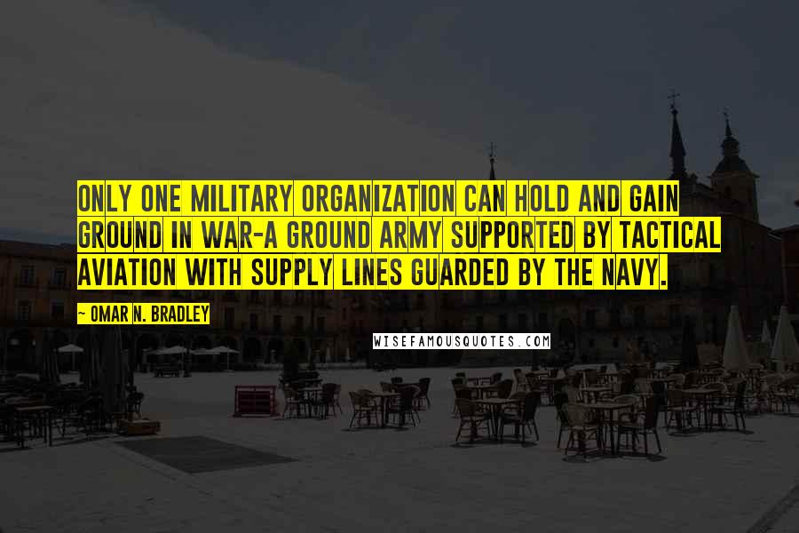 Omar N. Bradley Quotes: Only one military organization can hold and gain ground in war-a ground army supported by tactical aviation with supply lines guarded by the navy.