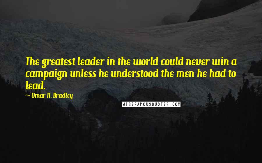 Omar N. Bradley Quotes: The greatest leader in the world could never win a campaign unless he understood the men he had to lead.