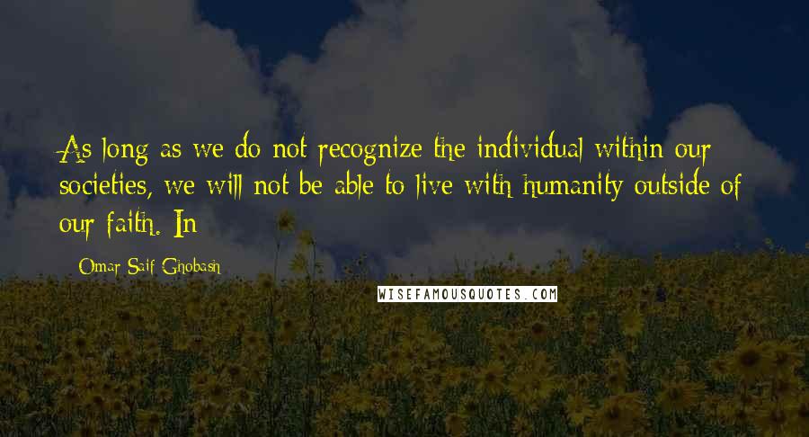 Omar Saif Ghobash Quotes: As long as we do not recognize the individual within our societies, we will not be able to live with humanity outside of our faith. In