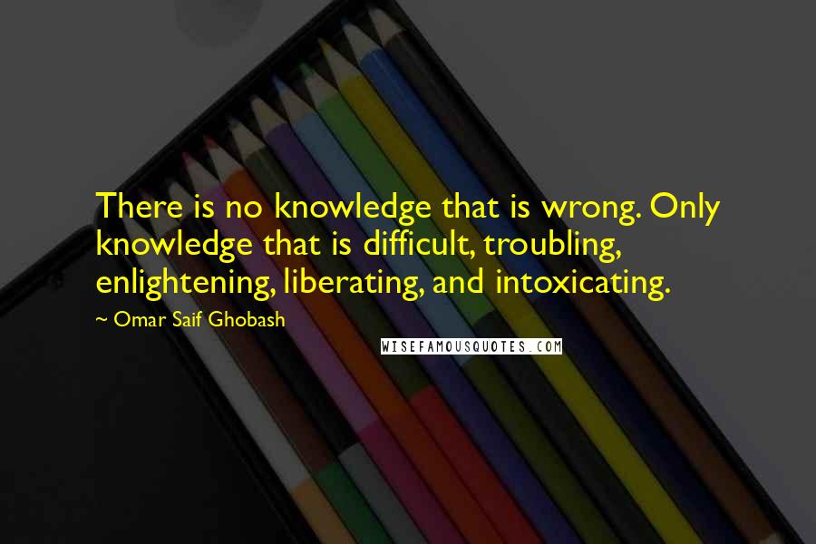 Omar Saif Ghobash Quotes: There is no knowledge that is wrong. Only knowledge that is difficult, troubling, enlightening, liberating, and intoxicating.