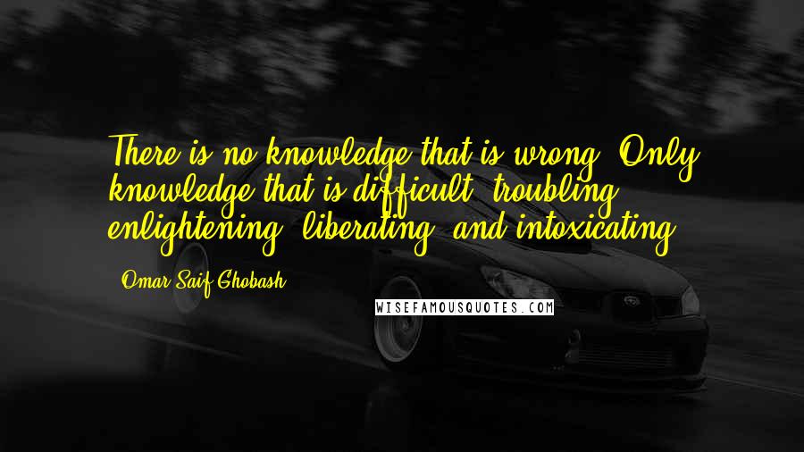 Omar Saif Ghobash Quotes: There is no knowledge that is wrong. Only knowledge that is difficult, troubling, enlightening, liberating, and intoxicating.