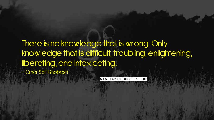 Omar Saif Ghobash Quotes: There is no knowledge that is wrong. Only knowledge that is difficult, troubling, enlightening, liberating, and intoxicating.