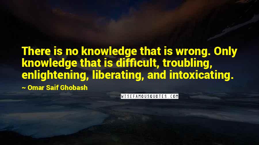 Omar Saif Ghobash Quotes: There is no knowledge that is wrong. Only knowledge that is difficult, troubling, enlightening, liberating, and intoxicating.