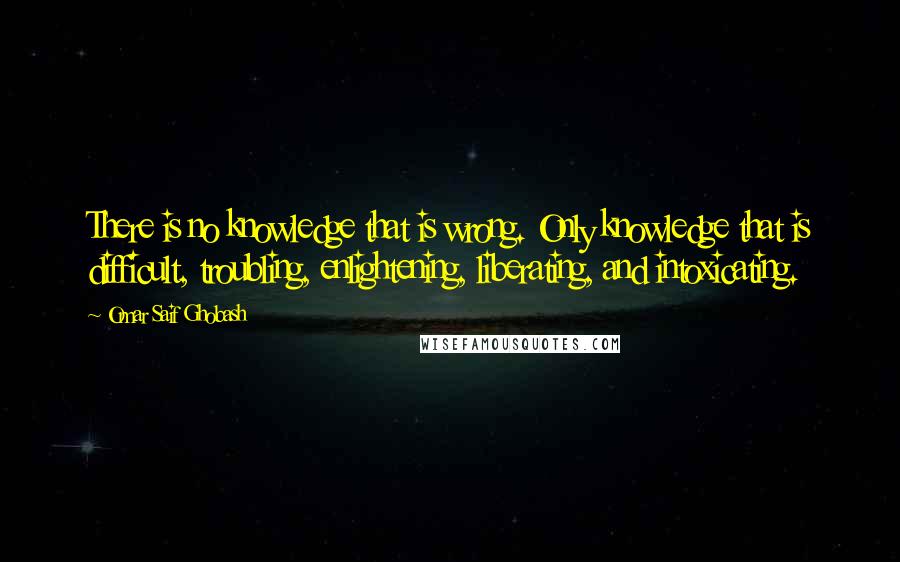 Omar Saif Ghobash Quotes: There is no knowledge that is wrong. Only knowledge that is difficult, troubling, enlightening, liberating, and intoxicating.