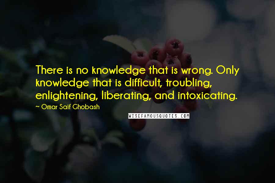 Omar Saif Ghobash Quotes: There is no knowledge that is wrong. Only knowledge that is difficult, troubling, enlightening, liberating, and intoxicating.