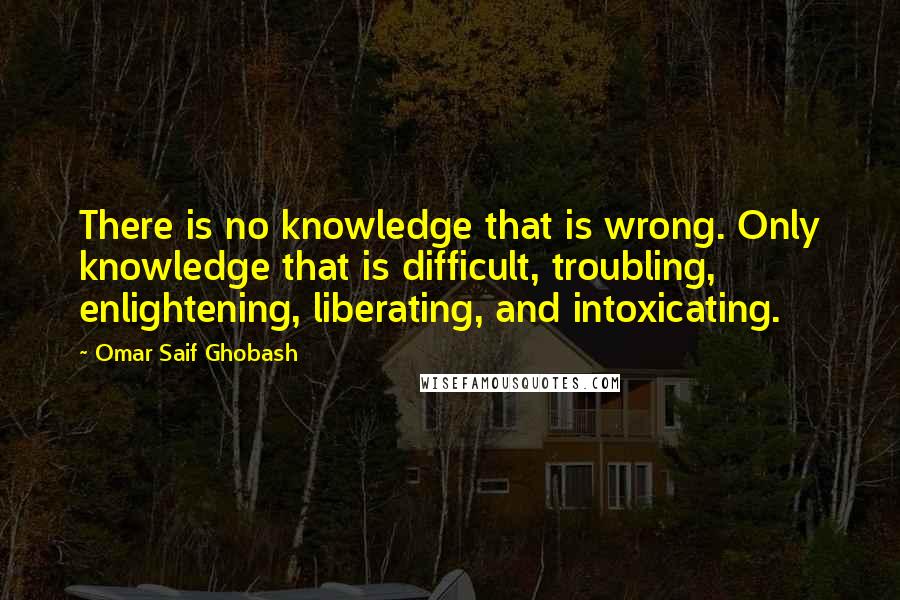 Omar Saif Ghobash Quotes: There is no knowledge that is wrong. Only knowledge that is difficult, troubling, enlightening, liberating, and intoxicating.