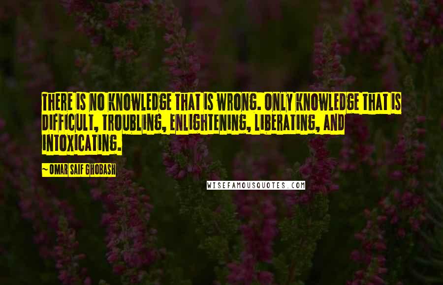 Omar Saif Ghobash Quotes: There is no knowledge that is wrong. Only knowledge that is difficult, troubling, enlightening, liberating, and intoxicating.