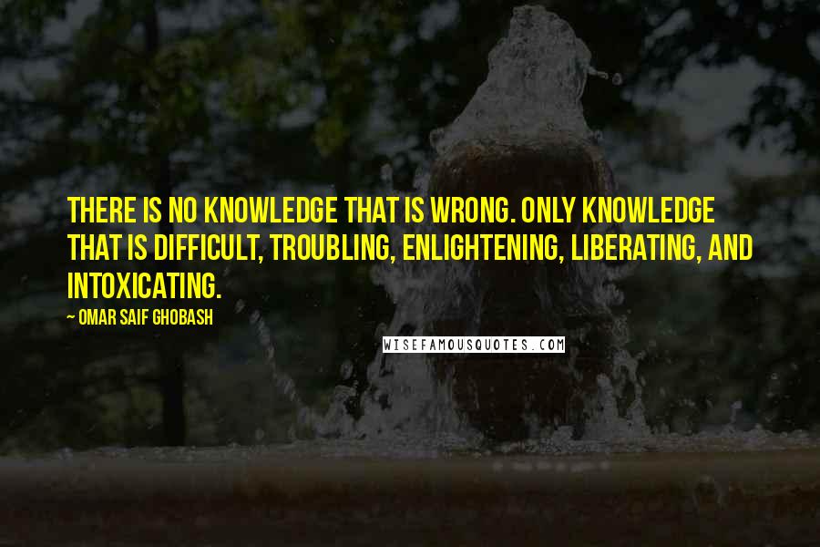Omar Saif Ghobash Quotes: There is no knowledge that is wrong. Only knowledge that is difficult, troubling, enlightening, liberating, and intoxicating.