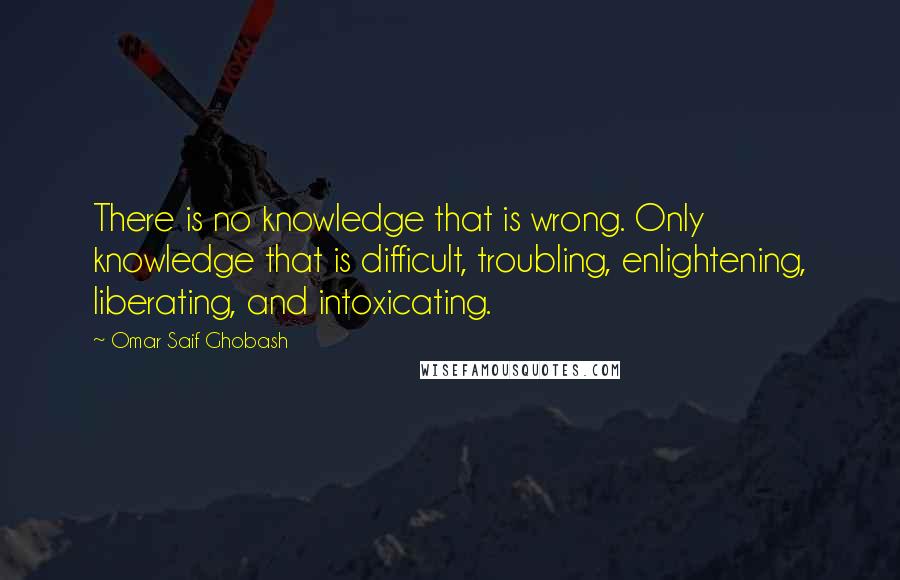 Omar Saif Ghobash Quotes: There is no knowledge that is wrong. Only knowledge that is difficult, troubling, enlightening, liberating, and intoxicating.