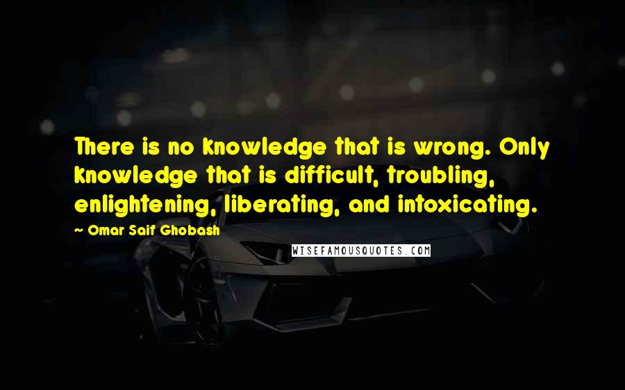 Omar Saif Ghobash Quotes: There is no knowledge that is wrong. Only knowledge that is difficult, troubling, enlightening, liberating, and intoxicating.