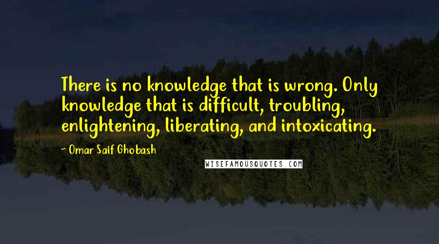 Omar Saif Ghobash Quotes: There is no knowledge that is wrong. Only knowledge that is difficult, troubling, enlightening, liberating, and intoxicating.