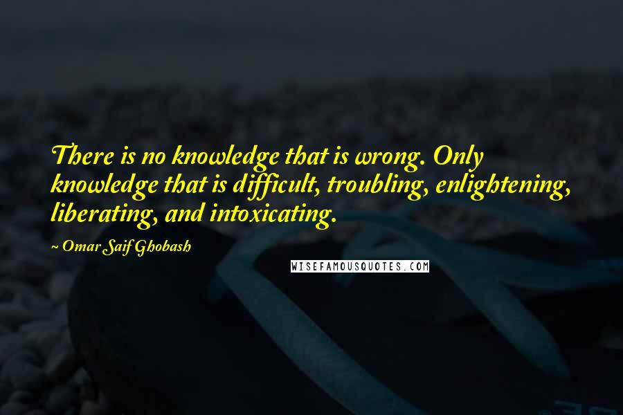 Omar Saif Ghobash Quotes: There is no knowledge that is wrong. Only knowledge that is difficult, troubling, enlightening, liberating, and intoxicating.