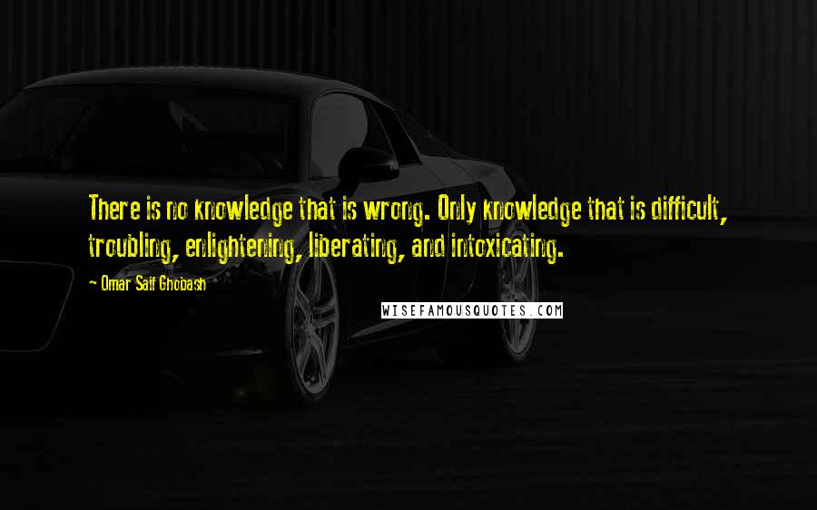 Omar Saif Ghobash Quotes: There is no knowledge that is wrong. Only knowledge that is difficult, troubling, enlightening, liberating, and intoxicating.