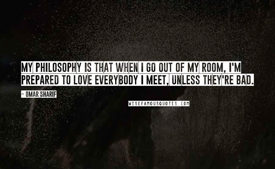 Omar Sharif Quotes: My philosophy is that when I go out of my room, I'm prepared to love everybody I meet, unless they're bad.