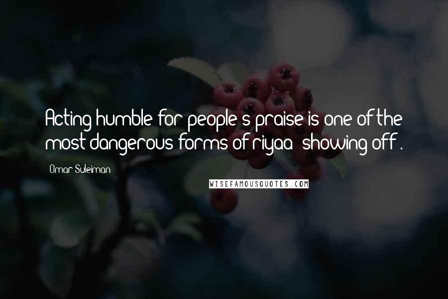 Omar Suleiman Quotes: Acting humble for people's praise is one of the most dangerous forms of riyaa (showing off).