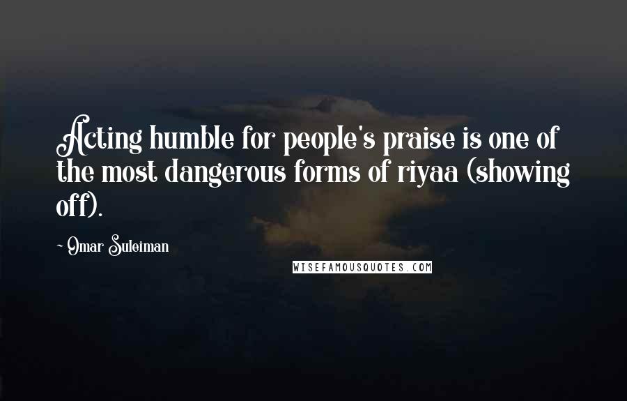 Omar Suleiman Quotes: Acting humble for people's praise is one of the most dangerous forms of riyaa (showing off).