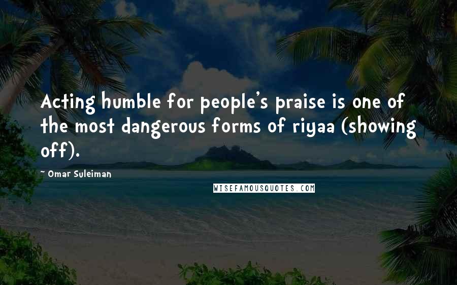 Omar Suleiman Quotes: Acting humble for people's praise is one of the most dangerous forms of riyaa (showing off).