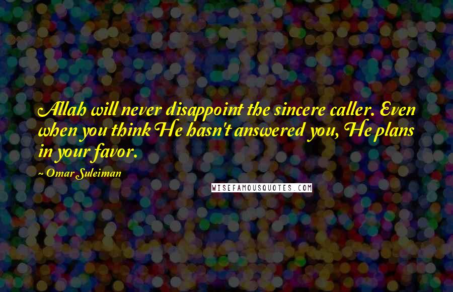 Omar Suleiman Quotes: Allah will never disappoint the sincere caller. Even when you think He hasn't answered you, He plans in your favor.