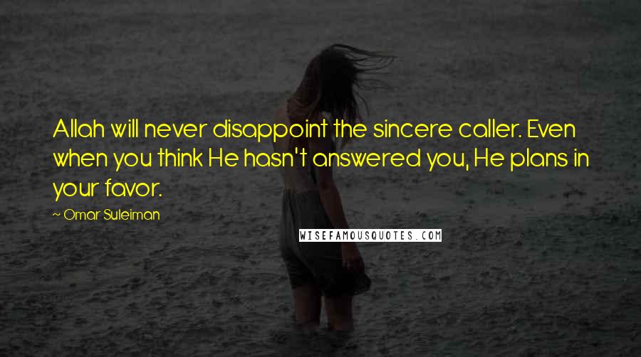 Omar Suleiman Quotes: Allah will never disappoint the sincere caller. Even when you think He hasn't answered you, He plans in your favor.