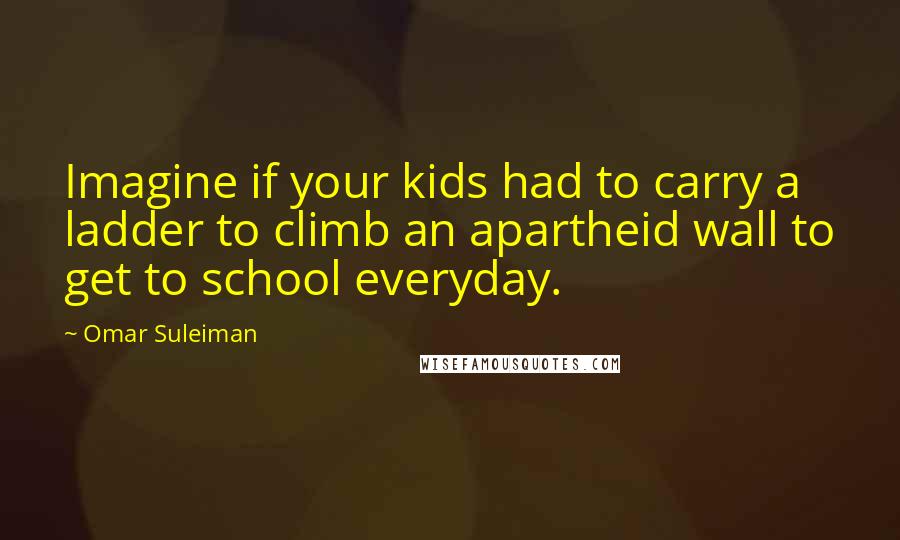 Omar Suleiman Quotes: Imagine if your kids had to carry a ladder to climb an apartheid wall to get to school everyday.