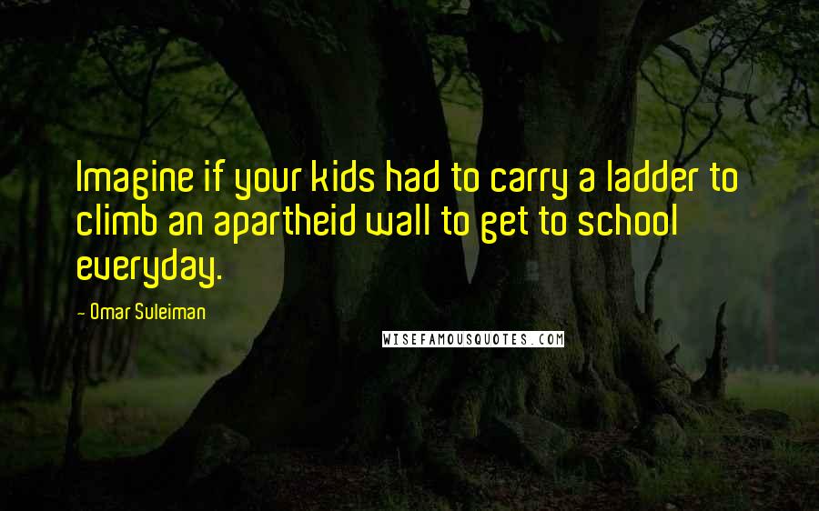 Omar Suleiman Quotes: Imagine if your kids had to carry a ladder to climb an apartheid wall to get to school everyday.