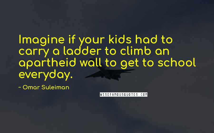 Omar Suleiman Quotes: Imagine if your kids had to carry a ladder to climb an apartheid wall to get to school everyday.