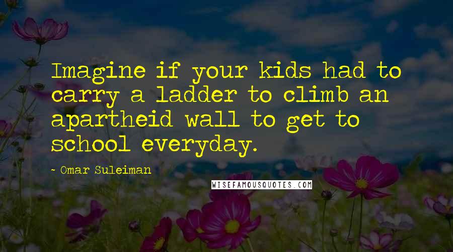 Omar Suleiman Quotes: Imagine if your kids had to carry a ladder to climb an apartheid wall to get to school everyday.