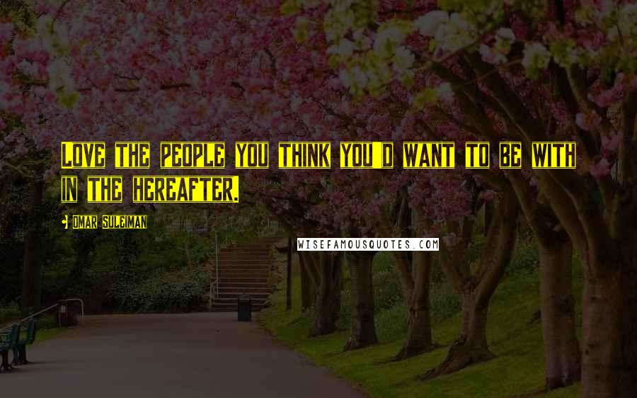 Omar Suleiman Quotes: Love the people you think you'd want to be with in the hereafter.