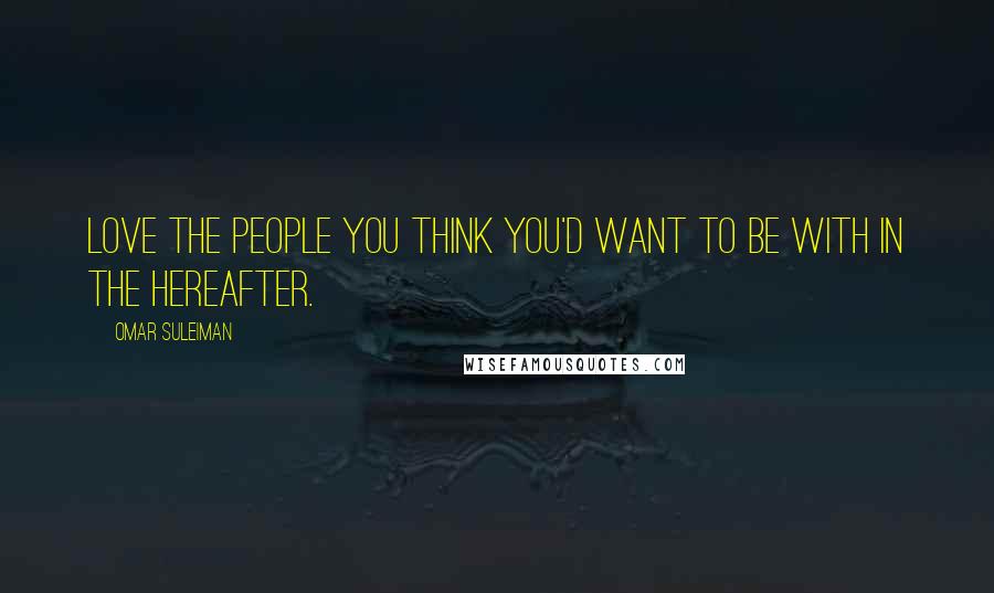 Omar Suleiman Quotes: Love the people you think you'd want to be with in the hereafter.