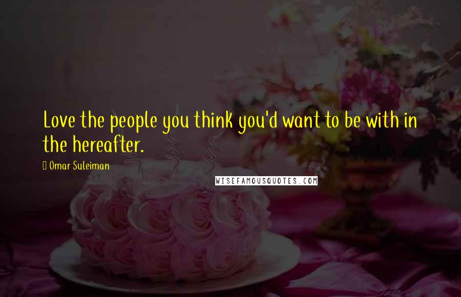 Omar Suleiman Quotes: Love the people you think you'd want to be with in the hereafter.