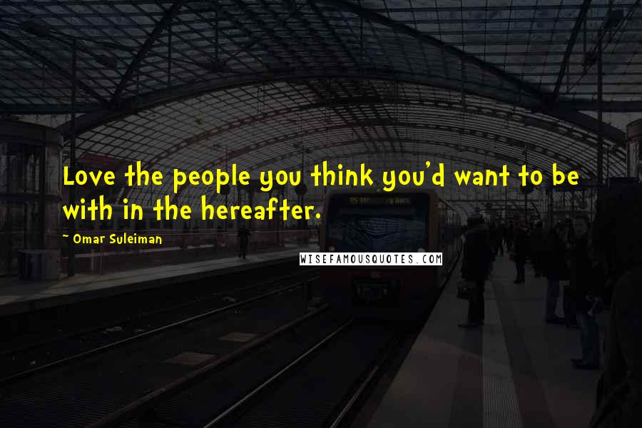 Omar Suleiman Quotes: Love the people you think you'd want to be with in the hereafter.