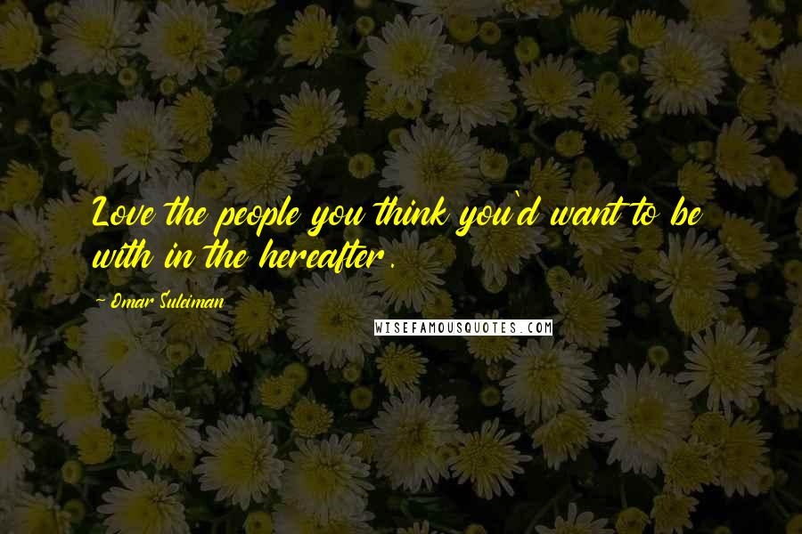 Omar Suleiman Quotes: Love the people you think you'd want to be with in the hereafter.