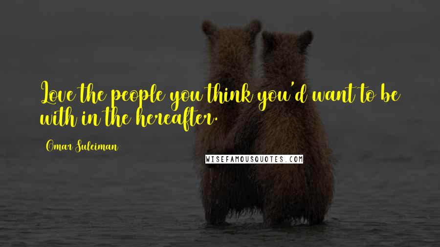 Omar Suleiman Quotes: Love the people you think you'd want to be with in the hereafter.