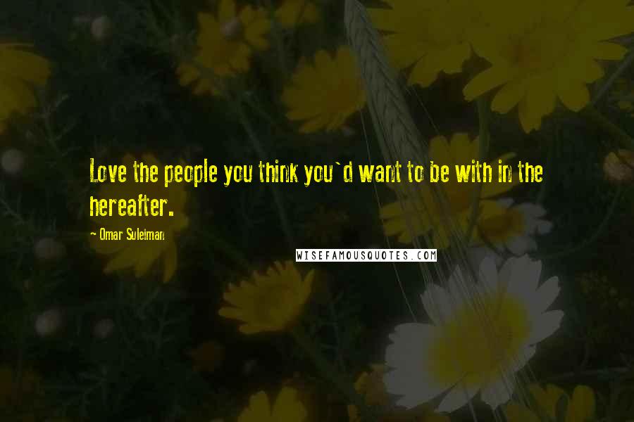 Omar Suleiman Quotes: Love the people you think you'd want to be with in the hereafter.