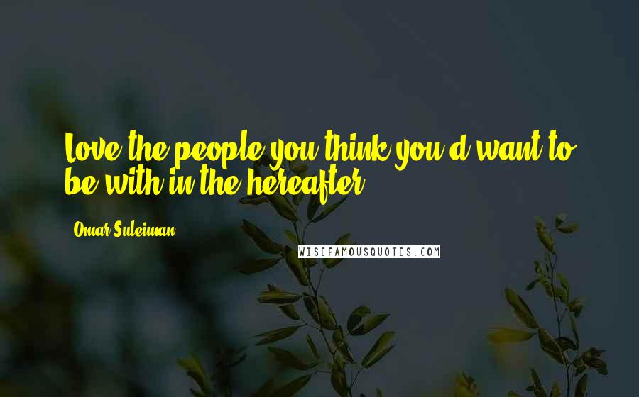 Omar Suleiman Quotes: Love the people you think you'd want to be with in the hereafter.