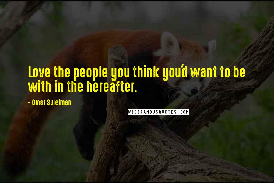 Omar Suleiman Quotes: Love the people you think you'd want to be with in the hereafter.