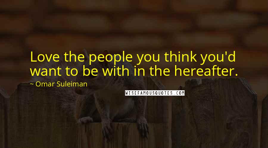 Omar Suleiman Quotes: Love the people you think you'd want to be with in the hereafter.