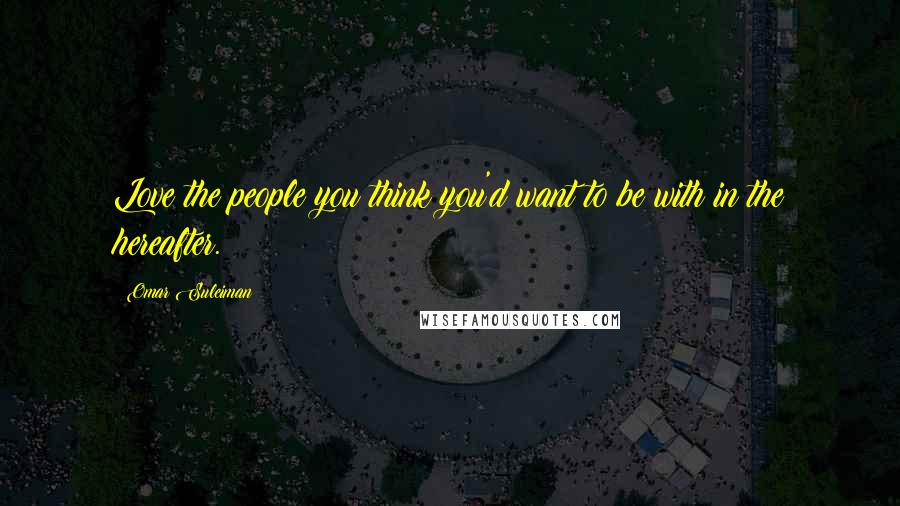 Omar Suleiman Quotes: Love the people you think you'd want to be with in the hereafter.