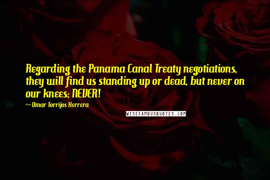 Omar Torrijos Herrera Quotes: Regarding the Panama Canal Treaty negotiations, they will find us standing up or dead, but never on our knees; NEVER!