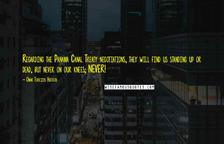 Omar Torrijos Herrera Quotes: Regarding the Panama Canal Treaty negotiations, they will find us standing up or dead, but never on our knees; NEVER!