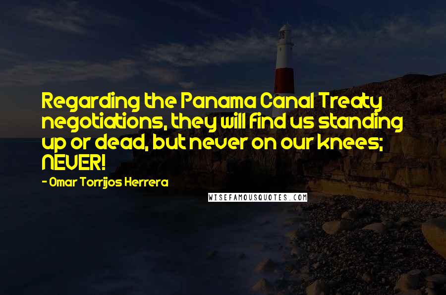 Omar Torrijos Herrera Quotes: Regarding the Panama Canal Treaty negotiations, they will find us standing up or dead, but never on our knees; NEVER!
