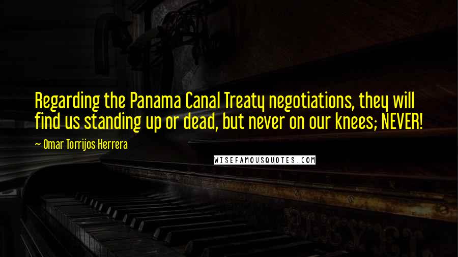 Omar Torrijos Herrera Quotes: Regarding the Panama Canal Treaty negotiations, they will find us standing up or dead, but never on our knees; NEVER!