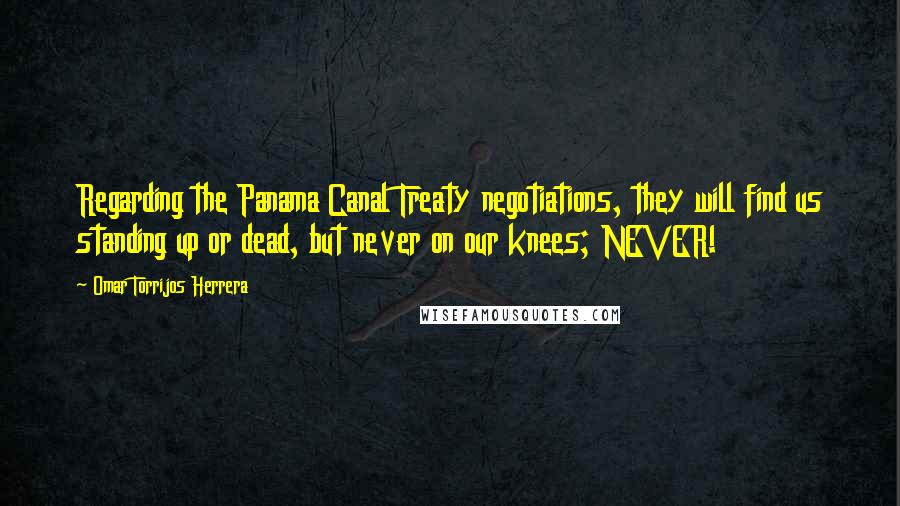 Omar Torrijos Herrera Quotes: Regarding the Panama Canal Treaty negotiations, they will find us standing up or dead, but never on our knees; NEVER!
