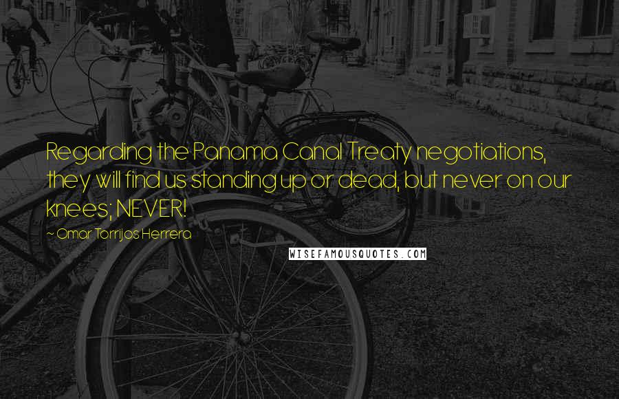 Omar Torrijos Herrera Quotes: Regarding the Panama Canal Treaty negotiations, they will find us standing up or dead, but never on our knees; NEVER!