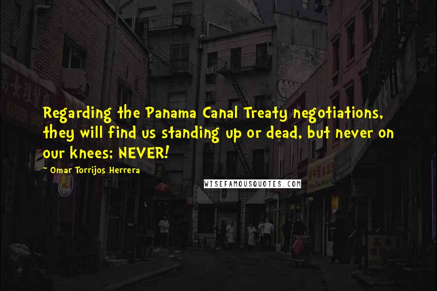 Omar Torrijos Herrera Quotes: Regarding the Panama Canal Treaty negotiations, they will find us standing up or dead, but never on our knees; NEVER!