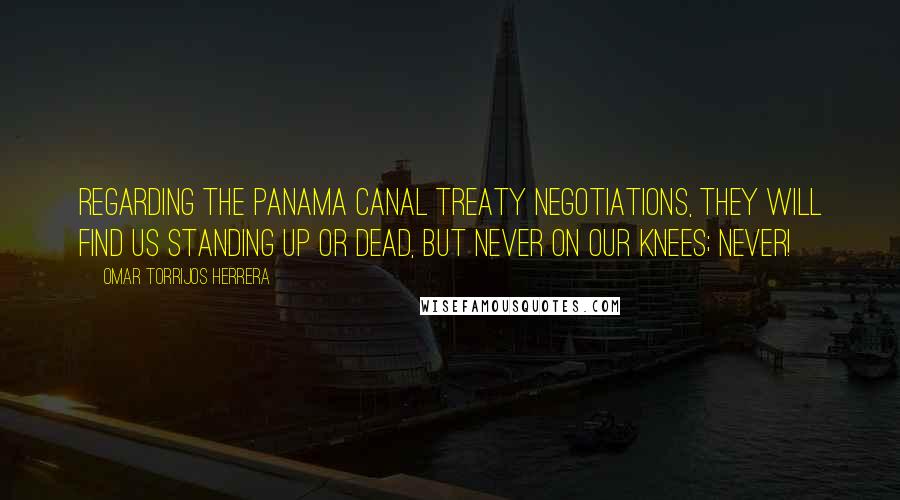 Omar Torrijos Herrera Quotes: Regarding the Panama Canal Treaty negotiations, they will find us standing up or dead, but never on our knees; NEVER!