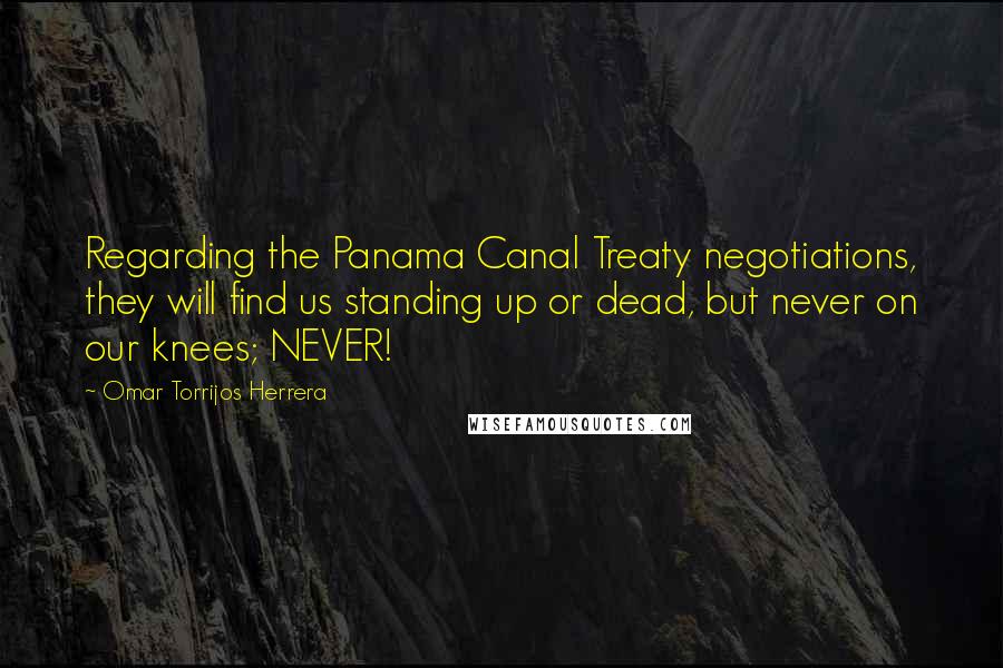 Omar Torrijos Herrera Quotes: Regarding the Panama Canal Treaty negotiations, they will find us standing up or dead, but never on our knees; NEVER!