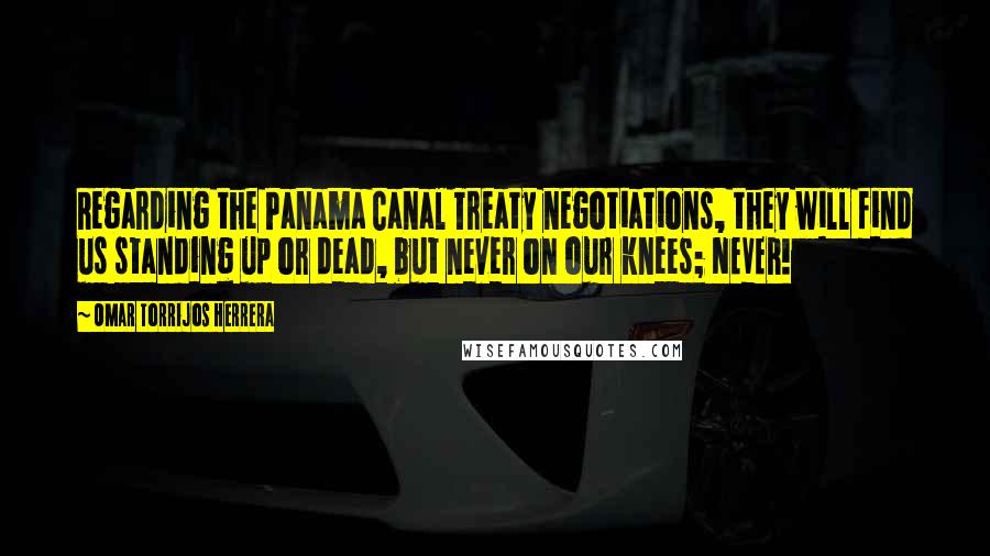 Omar Torrijos Herrera Quotes: Regarding the Panama Canal Treaty negotiations, they will find us standing up or dead, but never on our knees; NEVER!